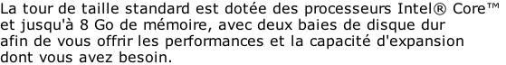 La tour de taille standard est dotée des processeurs Intel® Core™  et jusqu'à 8 Go de mémoire, avec deux baies de disque dur  afin de vous offrir les performances et la capacité d'expansion  dont vous avez besoin.
