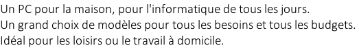 Un PC pour la maison, pour l'informatique de tous les jours.  Un grand choix de modèles pour tous les besoins et tous les budgets.  Idéal pour les loisirs ou le travail à domicile.